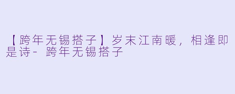【跨年无锡搭子】岁末江南暖，相逢即是诗