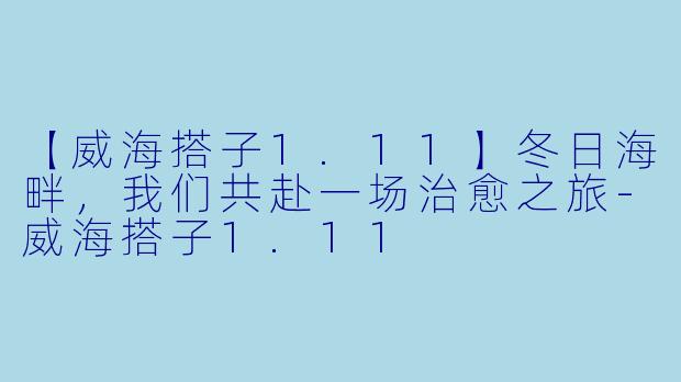 【威海搭子1.11】冬日海畔，我们共赴一场治愈之旅-威海搭子1.11