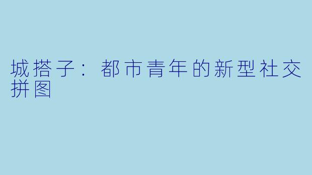 城搭子：都市青年的新型社交拼图
