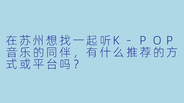 在苏州想找一起听K-POP音乐的同伴，有什么推荐的方式或平台吗？