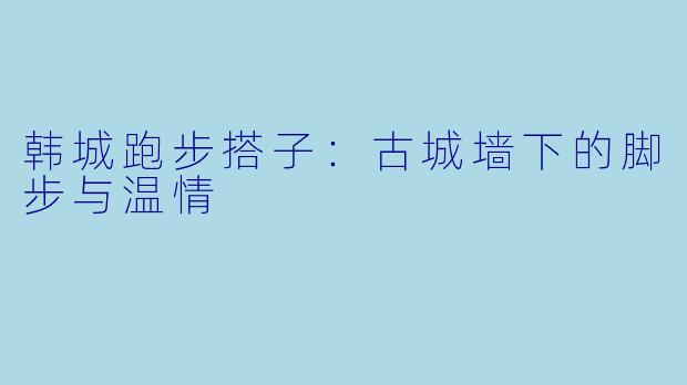 韩城跑步搭子：古城墙下的脚步与温情
