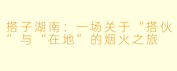 搭子湖南：一场关于“搭伙”与“在地”的烟火之旅