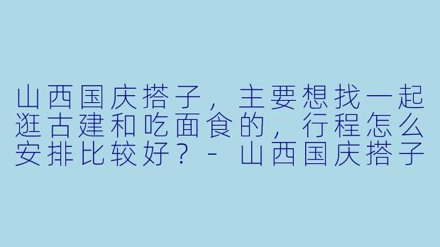 山西国庆搭子，主要想找一起逛古建和吃面食的，行程怎么安排比较好？