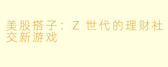 美股搭子：Z世代的理财社交新游戏