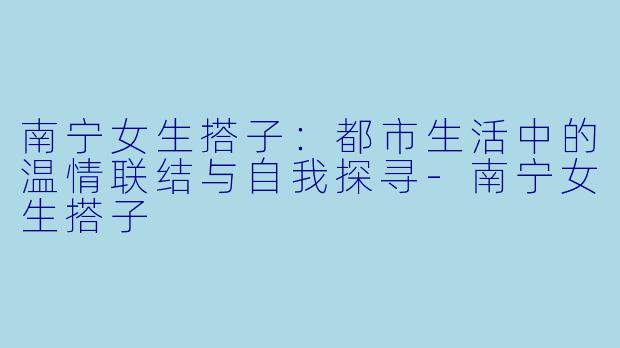 南宁女生搭子:都市生活中的温情联结与自我探寻-南宁女生搭子