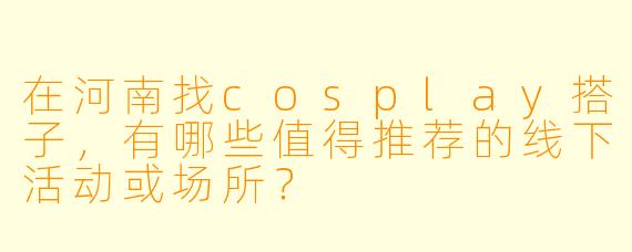 在河南找cosplay搭子，有哪些值得推荐的线下活动或场所？