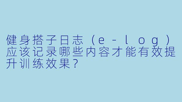 健身搭子日志（e-log）应该记录哪些内容才能有效提升训练效果？