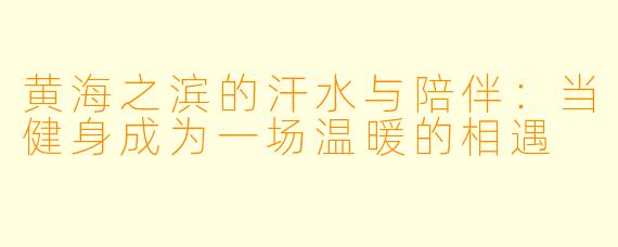 黄海之滨的汗水与陪伴：当健身成为一场温暖的相遇