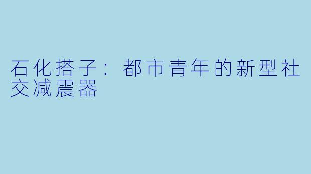 石化搭子：都市青年的新型社交减震器