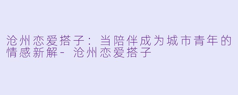 沧州恋爱搭子：当陪伴成为城市青年的情感新解