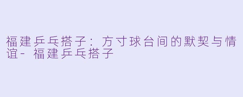 福建乒乓搭子：方寸球台间的默契与情谊