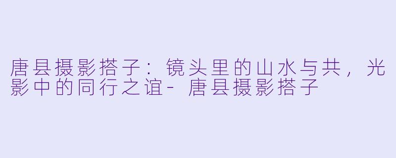 唐县摄影搭子:镜头里的山水与共,光影中的同行之谊-唐县摄影搭子