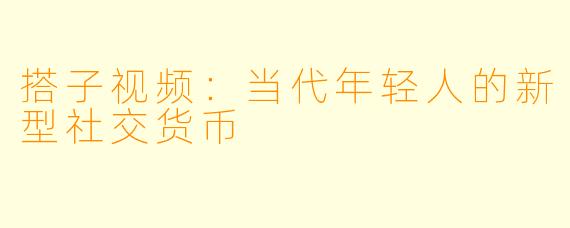 搭子视频：当代年轻人的新型社交货币