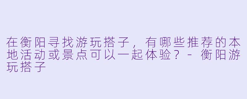 在衡阳寻找游玩搭子，有哪些推荐的本地活动或景点可以一起体验？-衡阳游玩搭子