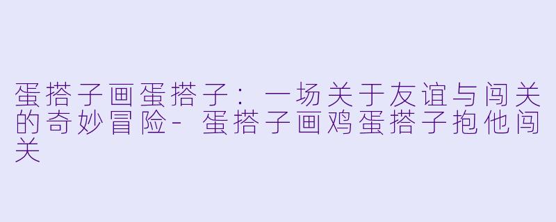 蛋搭子画蛋搭子:一场关于友谊与闯关的奇妙冒险-蛋搭子画鸡蛋搭子抱他闯关