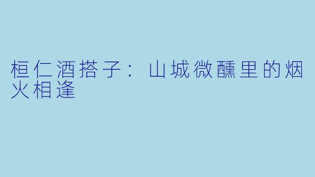 桓仁酒搭子：山城微醺里的烟火相逢