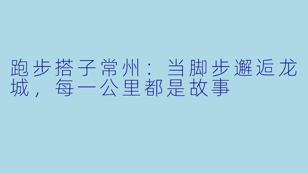 跑步搭子常州：当脚步邂逅龙城，每一公里都是故事