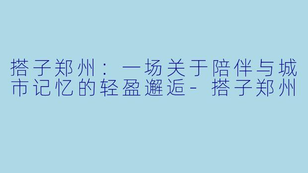搭子郑州：一场关于陪伴与城市记忆的轻盈邂逅-搭子郑州
