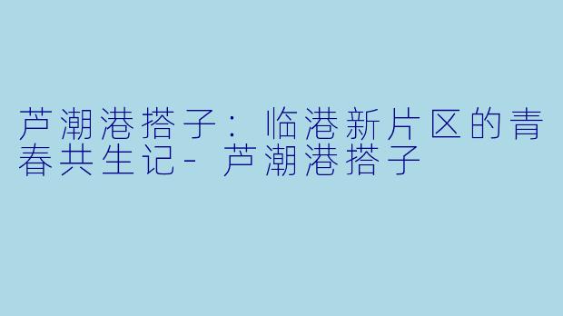 芦潮港搭子：临港新片区的青春共生记-芦潮港搭子