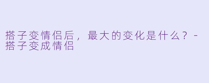 搭子变情侣后，最大的变化是什么？-搭子变成情侣