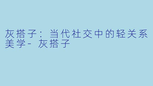 灰搭子:当代社交中的轻关系美学-灰搭子