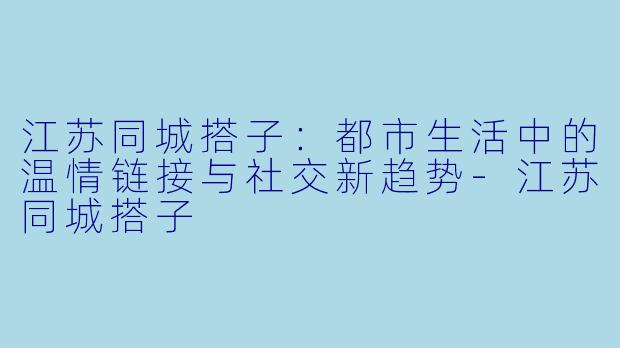 江苏同城搭子:都市生活中的温情链接与社交新趋势-江苏同城搭子