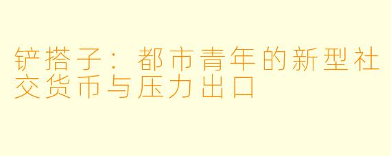 铲搭子：都市青年的新型社交货币与压力出口