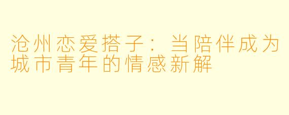沧州恋爱搭子：当陪伴成为城市青年的情感新解