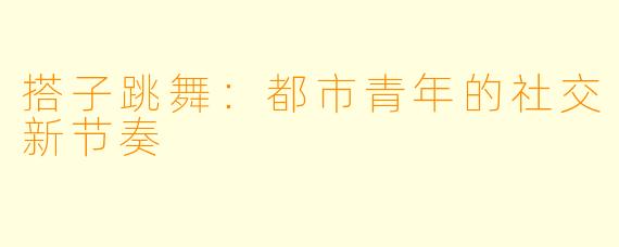 搭子跳舞：都市青年的社交新节奏