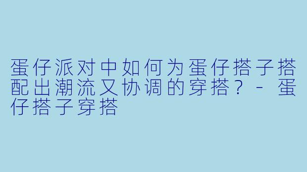 蛋仔派对中如何为蛋仔搭子搭配出潮流又协调的穿搭？-蛋仔搭子穿搭