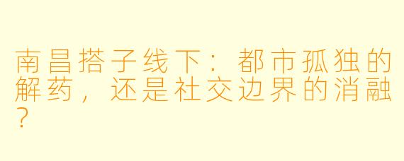 南昌搭子线下：都市孤独的解药，还是社交边界的消融？