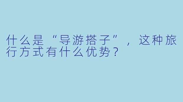 什么是“导游搭子”，这种旅行方式有什么优势？