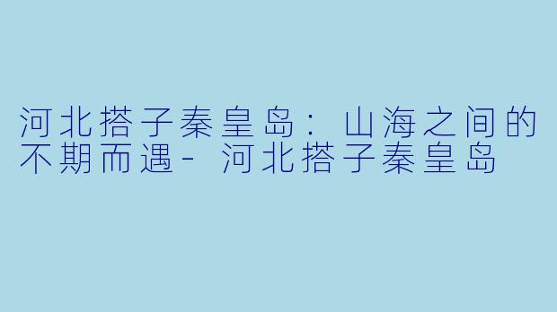 河北搭子秦皇岛：山海之间的不期而遇-河北搭子秦皇岛