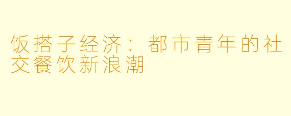 饭搭子经济：都市青年的社交餐饮新浪潮
