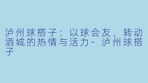 泸州球搭子：以球会友，转动酒城的热情与活力-泸州球搭子