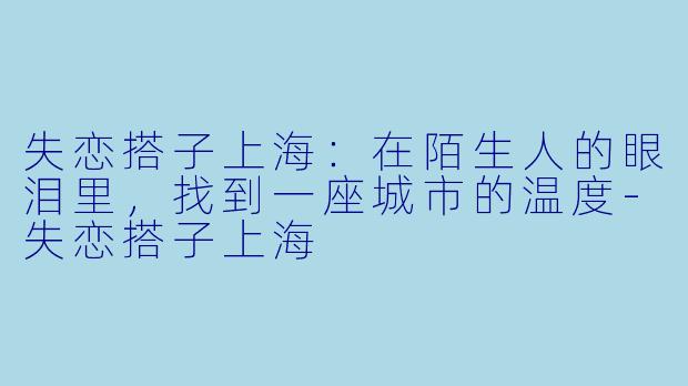 失恋搭子上海：在陌生人的眼泪里，找到一座城市的温度-失恋搭子上海