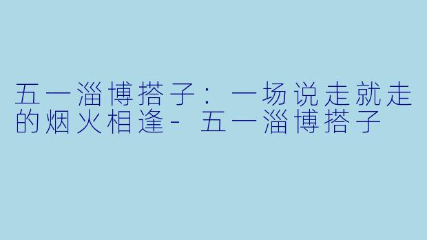 五一淄博搭子:一场说走就走的烟火相逢-五一淄博搭子