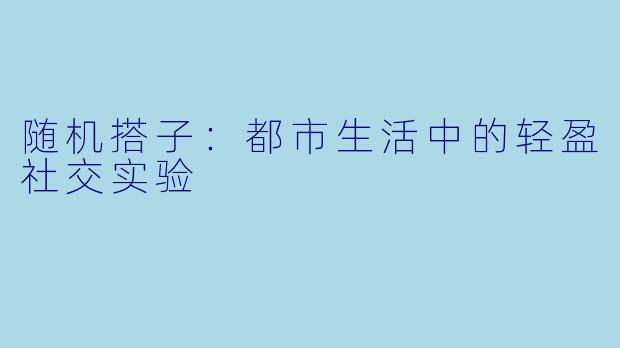 随机搭子：都市生活中的轻盈社交实验