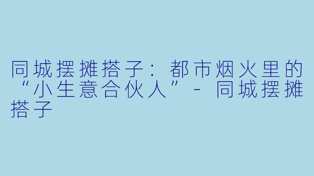 同城摆摊搭子：都市烟火里的“小生意合伙人”-同城摆摊搭子