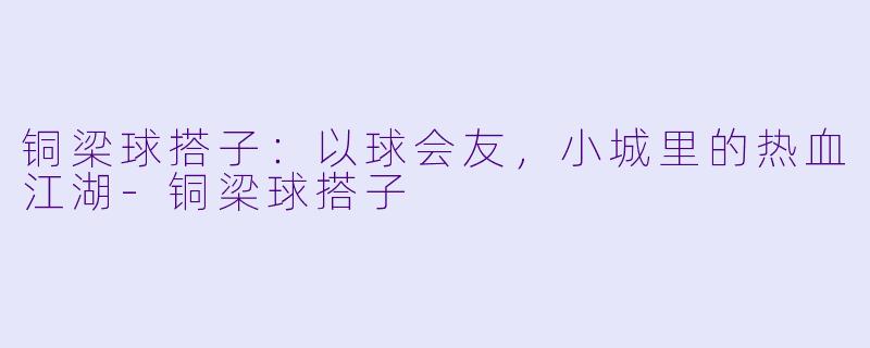铜梁球搭子：以球会友，小城里的热血江湖-铜梁球搭子
