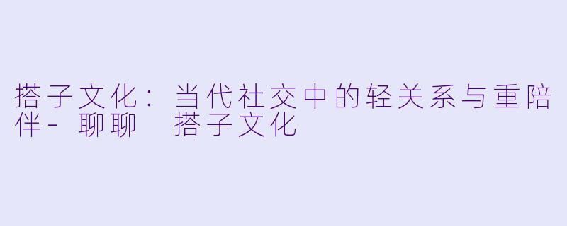 搭子文化：当代社交中的轻关系与重陪伴-聊聊 搭子文化