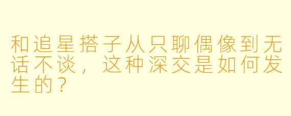 和追星搭子从只聊偶像到无话不谈，这种深交是如何发生的？