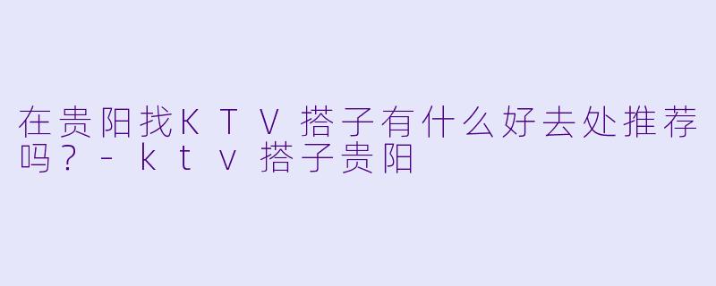 在贵阳找KTV搭子有什么好去处推荐吗？-ktv搭子贵阳