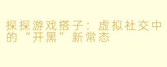 探探游戏搭子：虚拟社交中的“开黑”新常态