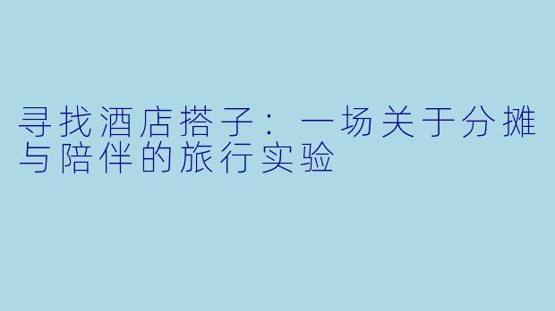 寻找酒店搭子：一场关于分摊与陪伴的旅行实验