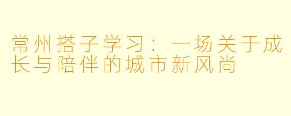 常州搭子学习：一场关于成长与陪伴的城市新风尚