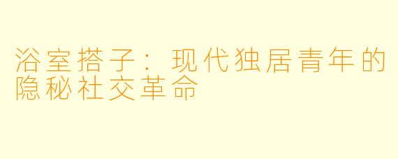 浴室搭子：现代独居青年的隐秘社交革命