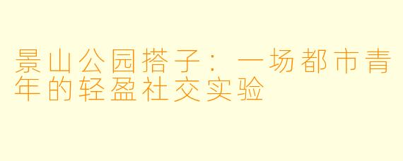 景山公园搭子：一场都市青年的轻盈社交实验