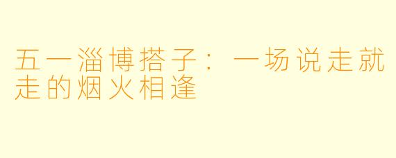 五一淄博搭子:一场说走就走的烟火相逢