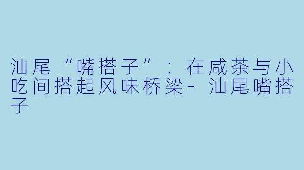 汕尾“嘴搭子”：在咸茶与小吃间搭起风味桥梁-汕尾嘴搭子